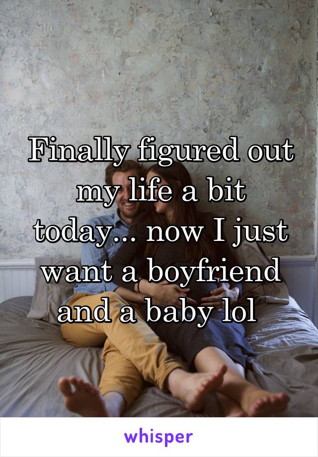 Finally figured out my life a bit today... now I just want a boyfriend and a baby lol 