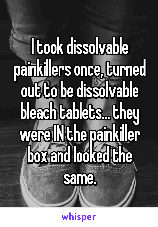 I took dissolvable painkillers once, turned out to be dissolvable bleach tablets... they were IN the painkiller box and looked the same.