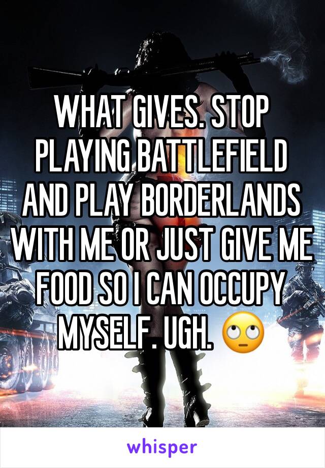 WHAT GIVES. STOP PLAYING BATTLEFIELD AND PLAY BORDERLANDS WITH ME OR JUST GIVE ME FOOD SO I CAN OCCUPY MYSELF. UGH. 🙄