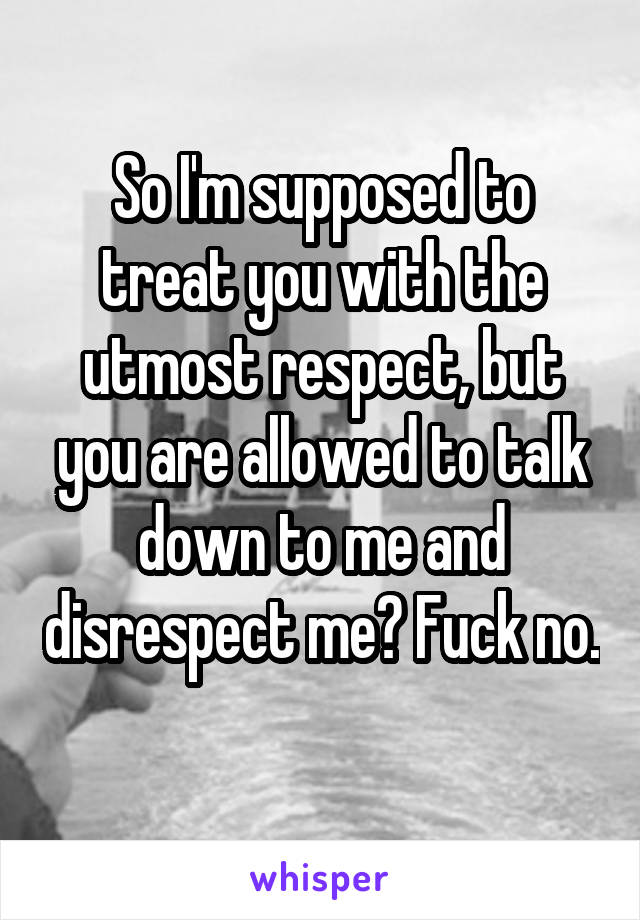 So I'm supposed to treat you with the utmost respect, but you are allowed to talk down to me and disrespect me? Fuck no. 