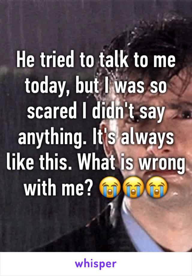 He tried to talk to me today, but I was so scared I didn't say anything. It's always like this. What is wrong with me? 😭😭😭