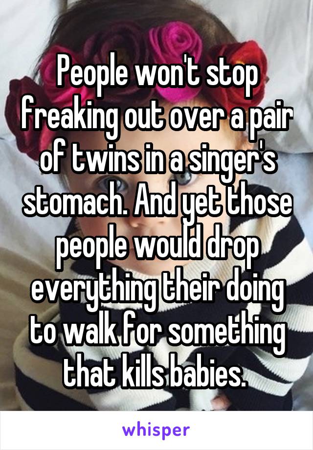 People won't stop freaking out over a pair of twins in a singer's stomach. And yet those people would drop everything their doing to walk for something that kills babies. 