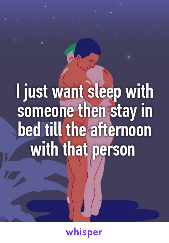 I just want sleep with someone then stay in bed till the afternoon with that person 