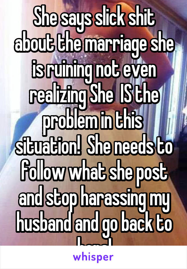 She says slick shit about the marriage she is ruining not even realizing She  IS the problem in this  situation!  She needs to follow what she post and stop harassing my husband and go back to hers!