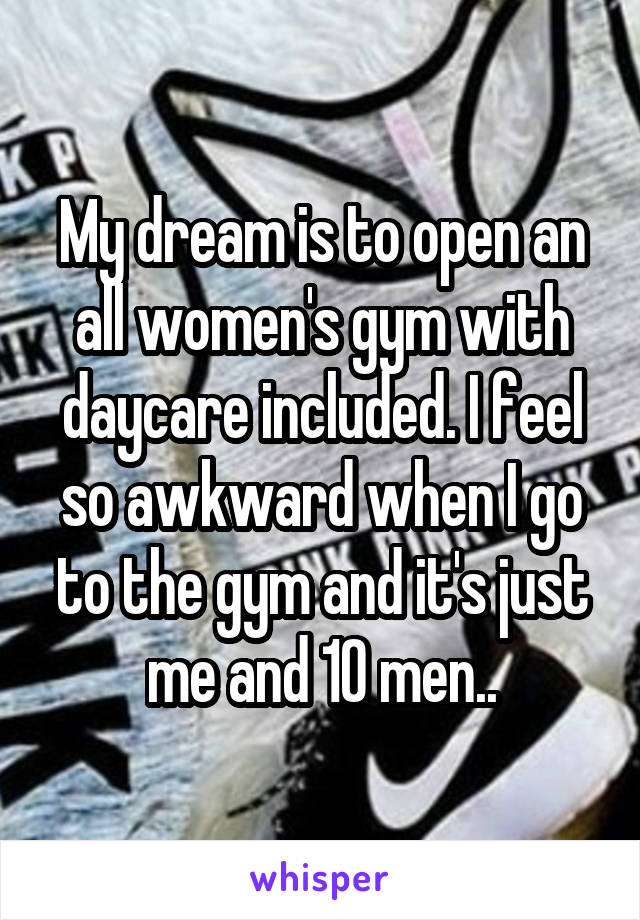 My dream is to open an all women's gym with daycare included. I feel so awkward when I go to the gym and it's just me and 10 men..