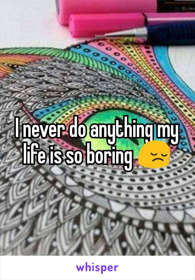 I never do anything my life is so boring 😔