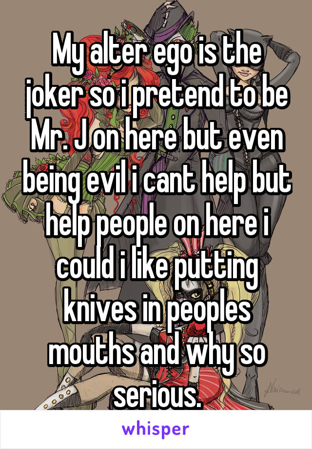 My alter ego is the joker so i pretend to be Mr. J on here but even being evil i cant help but help people on here i could i like putting knives in peoples mouths and why so serious.