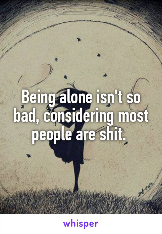 Being alone isn't so bad, considering most people are shit. 