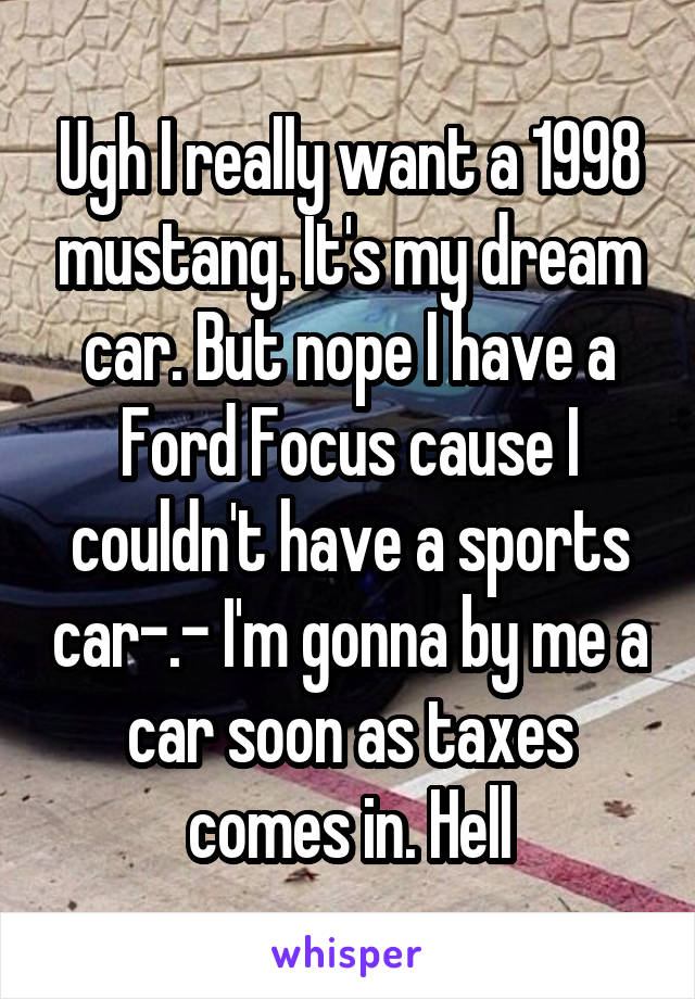 Ugh I really want a 1998 mustang. It's my dream car. But nope I have a Ford Focus cause I couldn't have a sports car-.- I'm gonna by me a car soon as taxes comes in. Hell