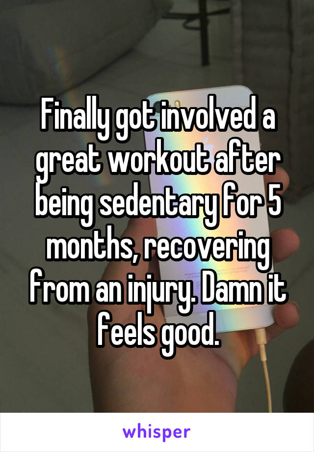 Finally got involved a great workout after being sedentary for 5 months, recovering from an injury. Damn it feels good.