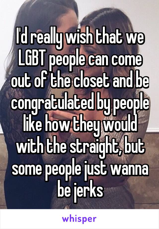 I'd really wish that we LGBT people can come out of the closet and be congratulated by people like how they would with the straight, but some people just wanna be jerks