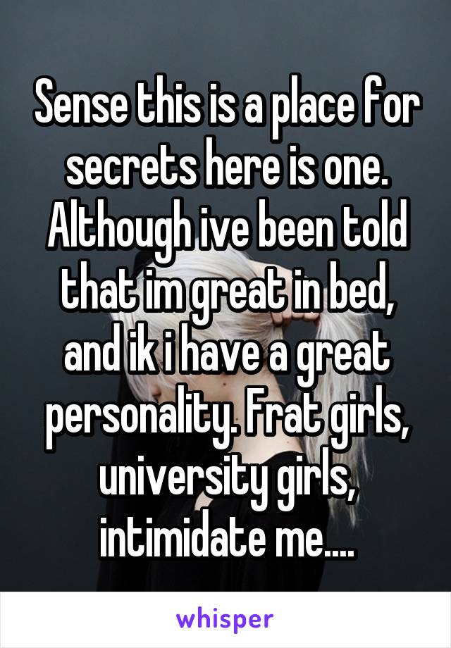 Sense this is a place for secrets here is one.
Although ive been told that im great in bed, and ik i have a great personality. Frat girls, university girls, intimidate me....