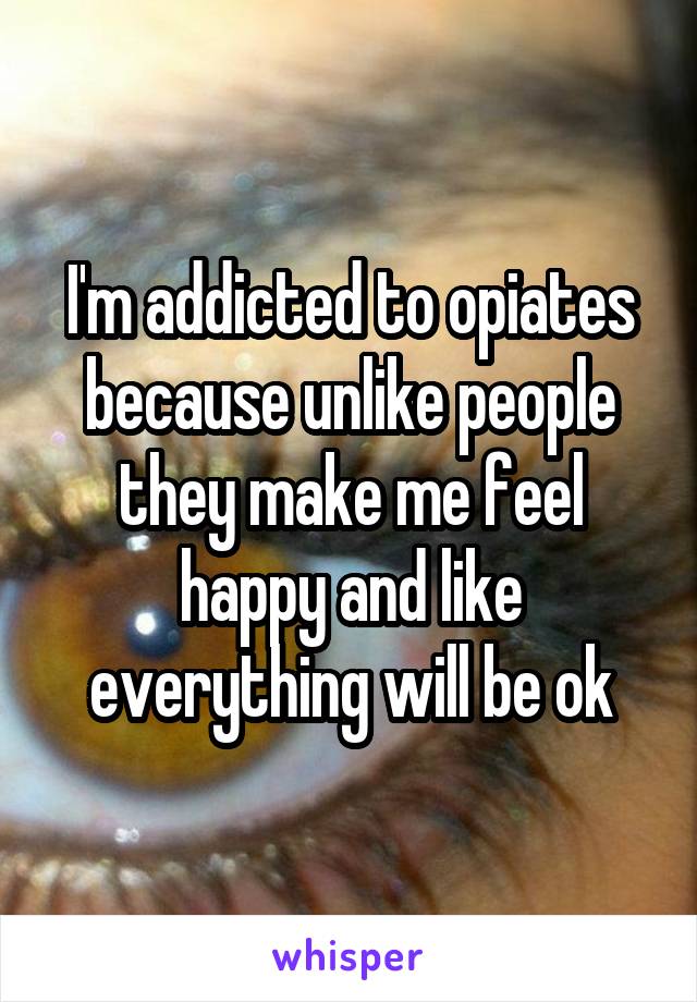 I'm addicted to opiates because unlike people they make me feel happy and like everything will be ok