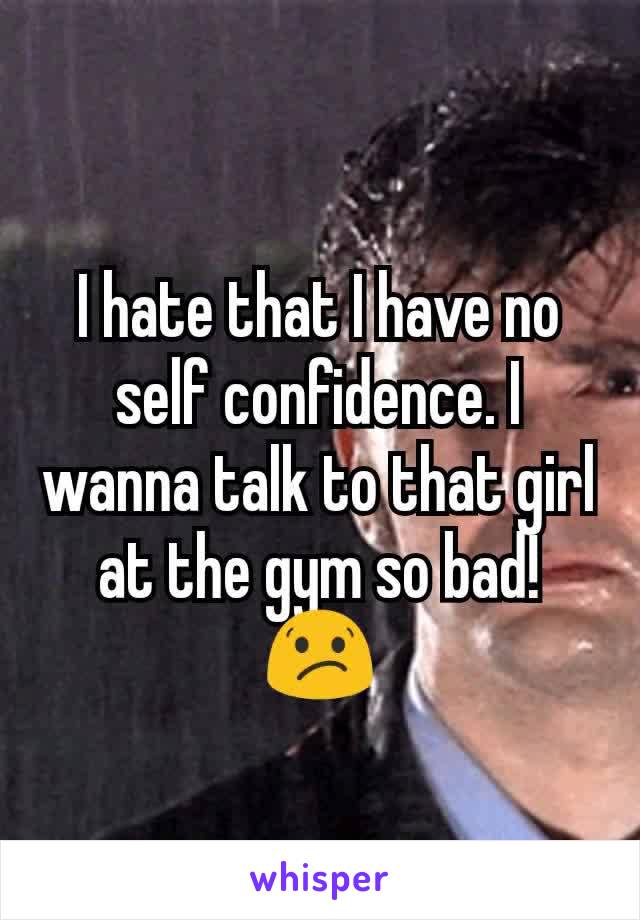 I hate that I have no self confidence. I wanna talk to that girl at the gym so bad! 😕