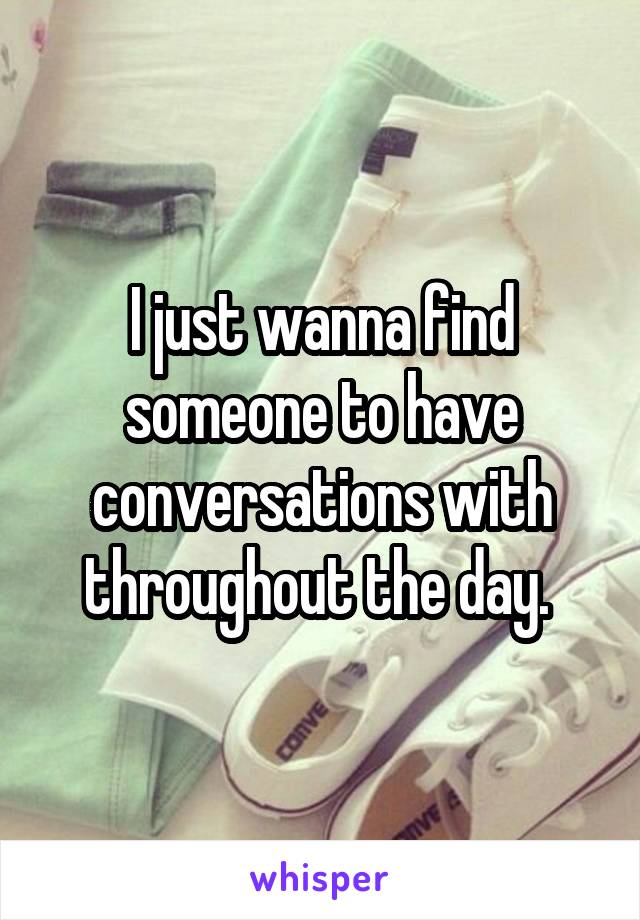 I just wanna find someone to have conversations with throughout the day. 