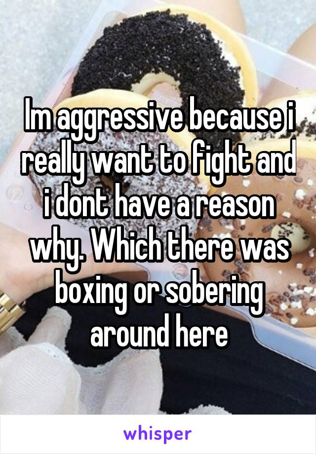 Im aggressive because i really want to fight and i dont have a reason why. Which there was boxing or sobering around here