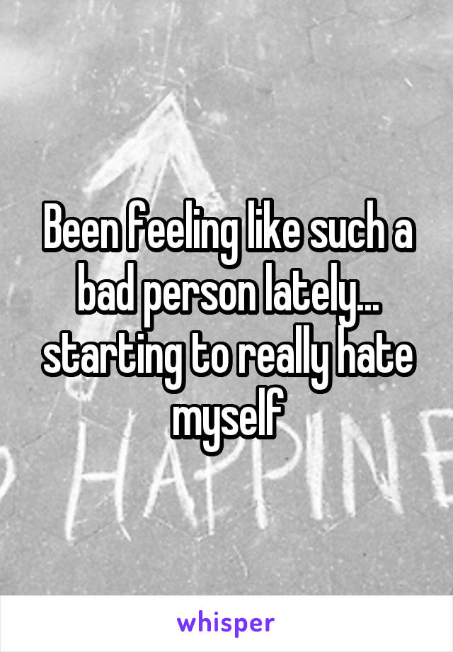 Been feeling like such a bad person lately... starting to really hate myself