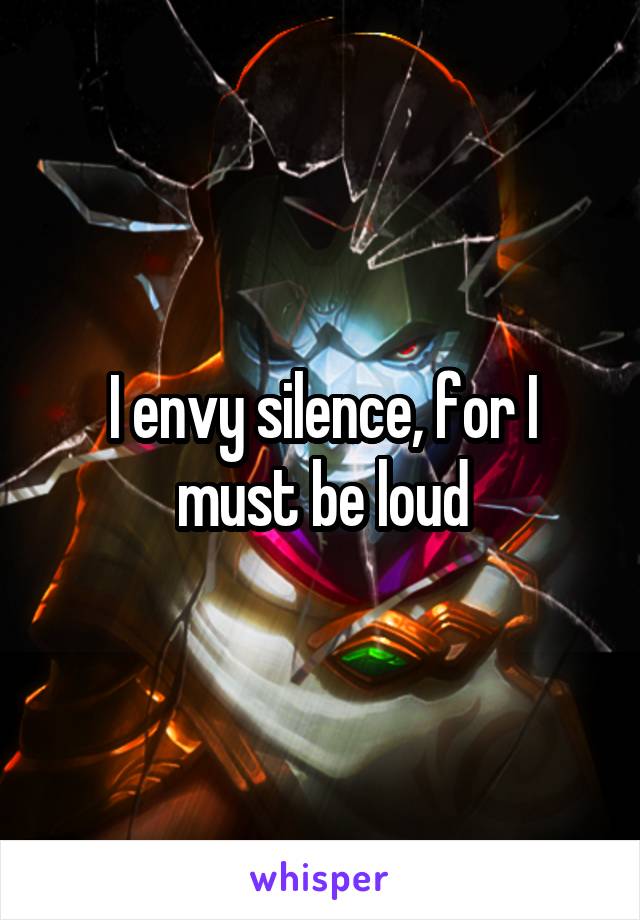 I envy silence, for I must be loud