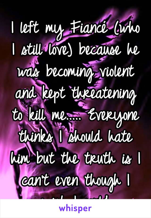 I left my Fiancé (who I still love) because he was becoming violent and kept threatening to kill me..... Everyone thinks I should hate him but the truth is I can't even though I wish I could