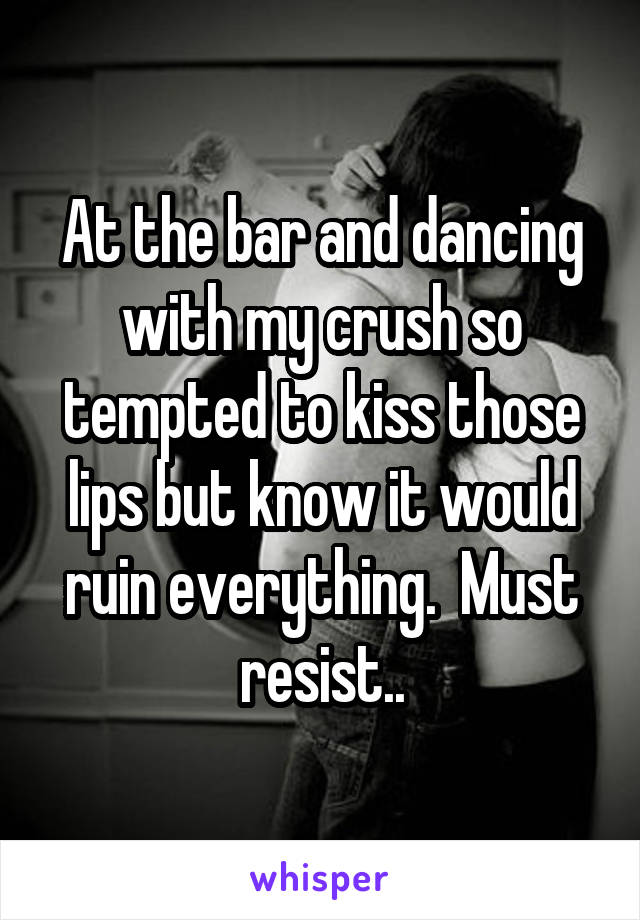 At the bar and dancing with my crush so tempted to kiss those lips but know it would ruin everything.  Must resist..