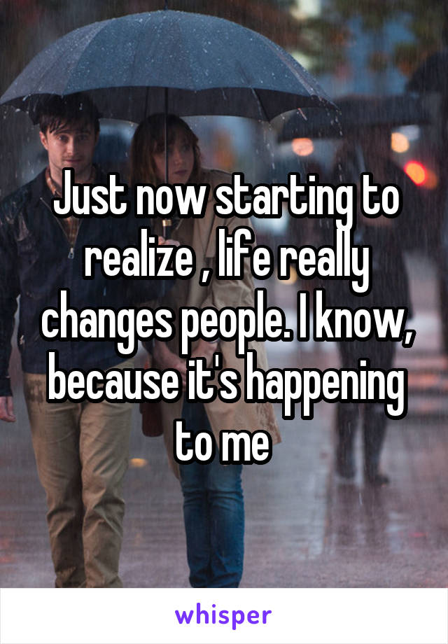 Just now starting to realize , life really changes people. I know, because it's happening to me 