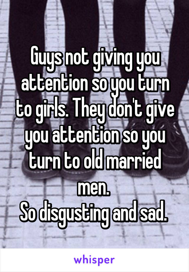 Guys not giving you attention so you turn to girls. They don't give you attention so you turn to old married men. 
So disgusting and sad. 