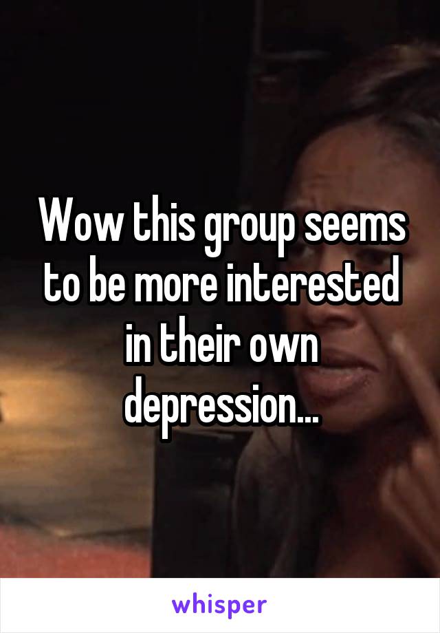 Wow this group seems to be more interested in their own depression...