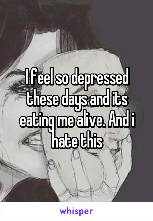 I feel so depressed these days and its eating me alive. And i hate this