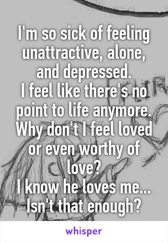 I'm so sick of feeling unattractive, alone, and depressed.
I feel like there's no point to life anymore.
Why don't I feel loved or even worthy of love?
I know he loves me...
Isn't that enough?