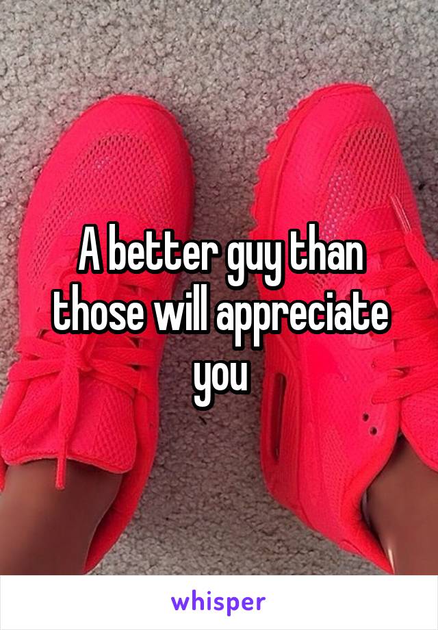 A better guy than those will appreciate you