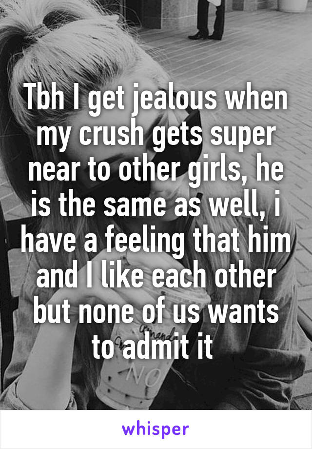 Tbh I get jealous when my crush gets super near to other girls, he is the same as well, i have a feeling that him and I like each other but none of us wants to admit it 