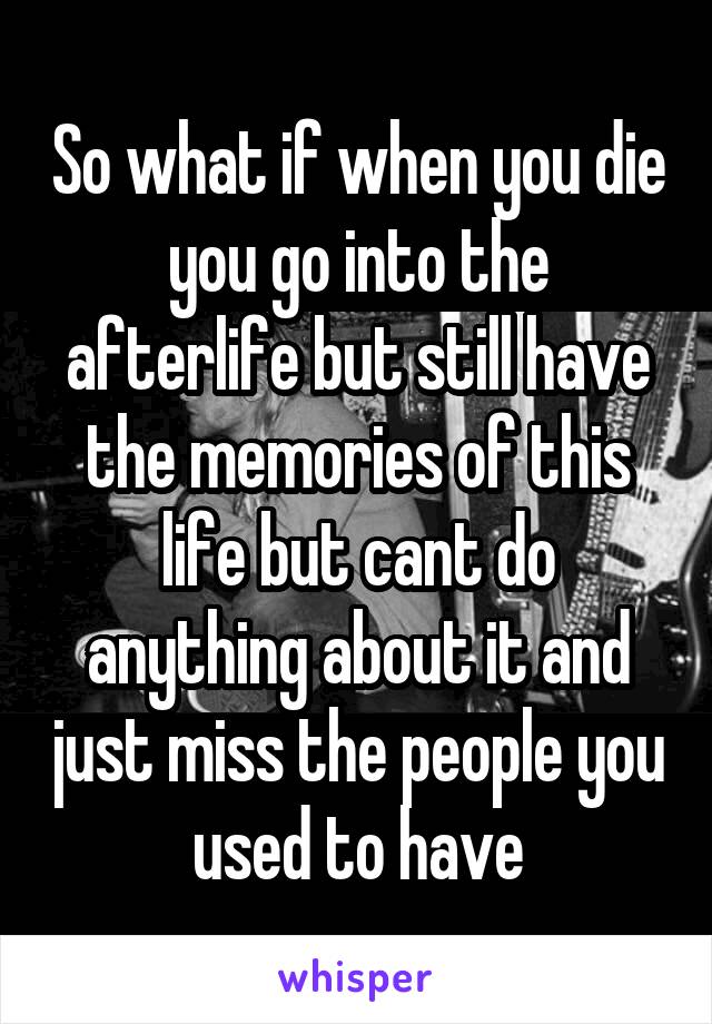 So what if when you die you go into the afterlife but still have the memories of this life but cant do anything about it and just miss the people you used to have