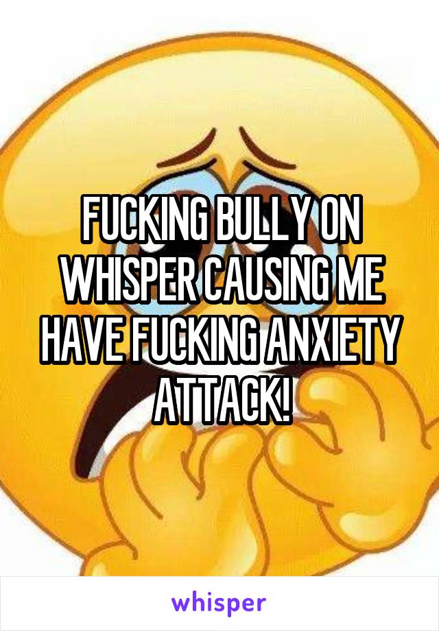 FUCKING BULLY ON WHISPER CAUSING ME HAVE FUCKING ANXIETY ATTACK!