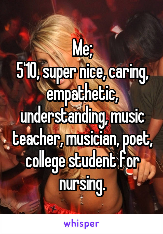 Me;
5'10, super nice, caring, empathetic, understanding, music teacher, musician, poet, college student for nursing.