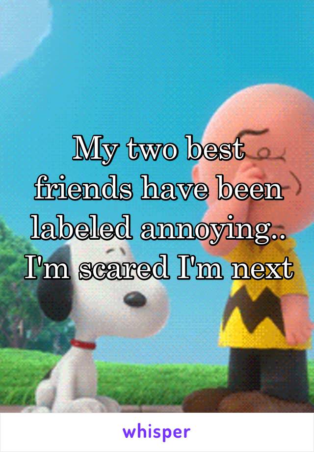 My two best friends have been labeled annoying.. I'm scared I'm next 