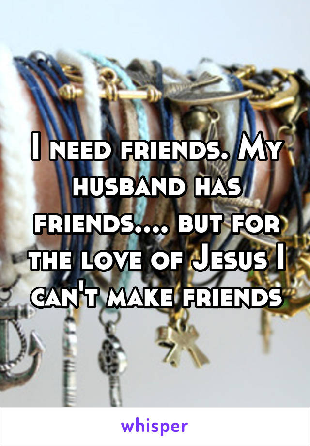 I need friends. My husband has friends.... but for the love of Jesus I can't make friends