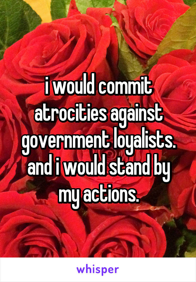 i would commit atrocities against government loyalists.
and i would stand by my actions.