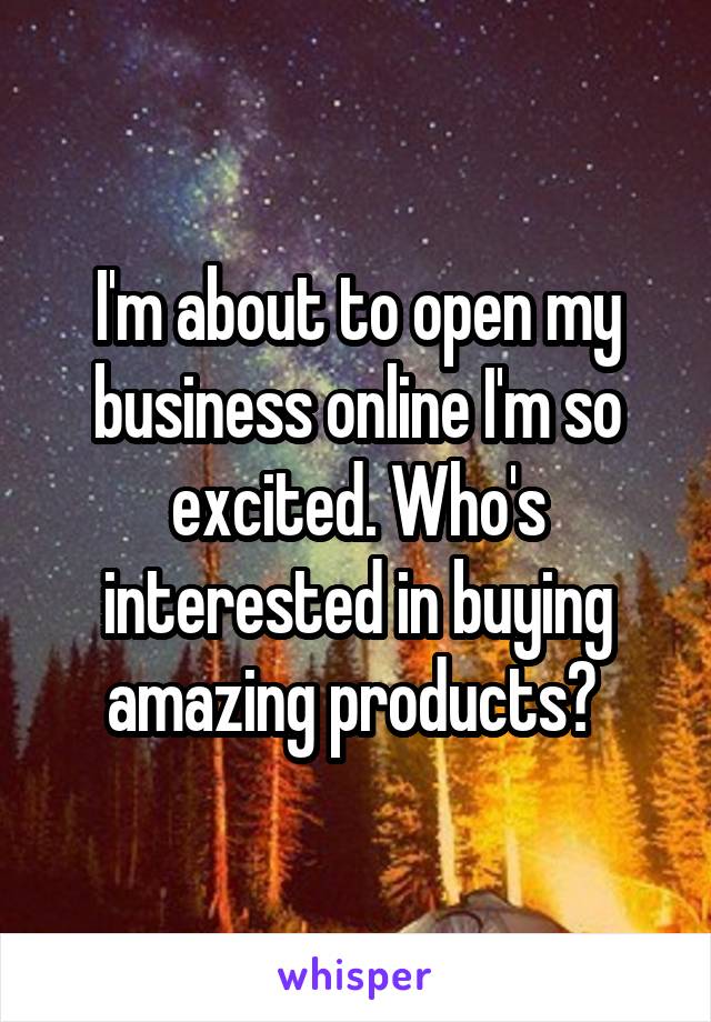 I'm about to open my business online I'm so excited. Who's interested in buying amazing products? 