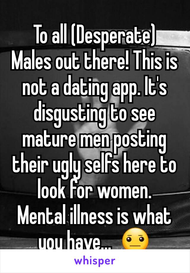 To all (Desperate) Males out there! This is not a dating app. It's disgusting to see mature men posting their ugly selfs here to look for women. Mental illness is what you have...  😐