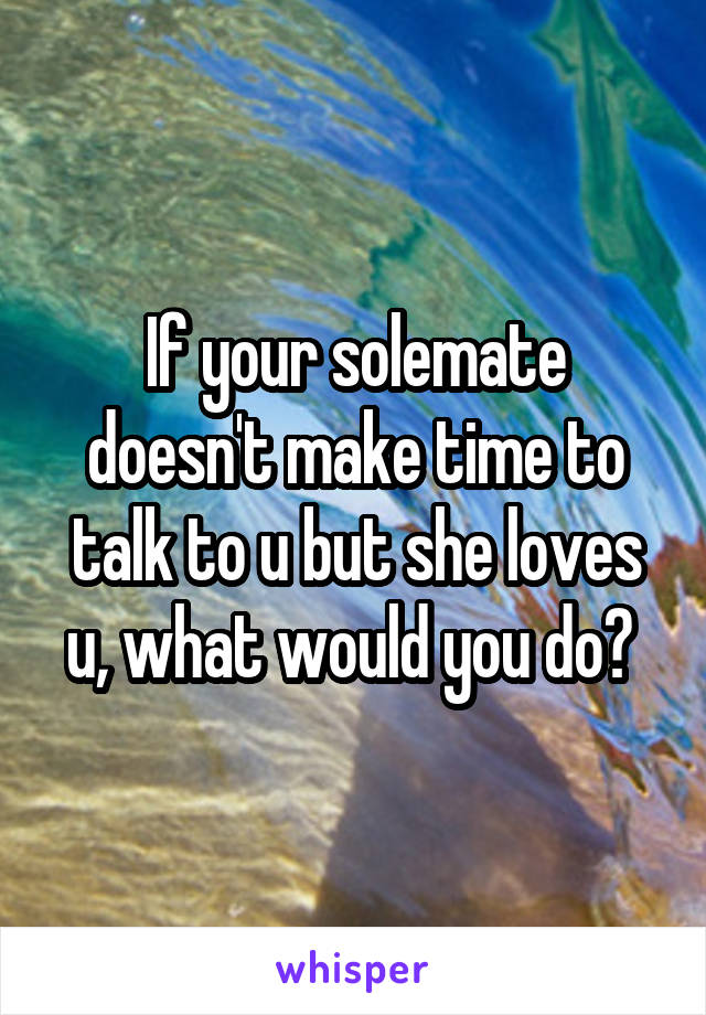 If your solemate doesn't make time to talk to u but she loves u, what would you do? 