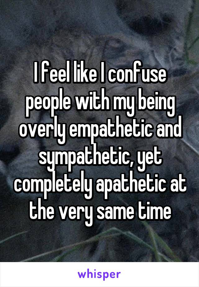 I feel like I confuse people with my being overly empathetic and sympathetic, yet completely apathetic at the very same time