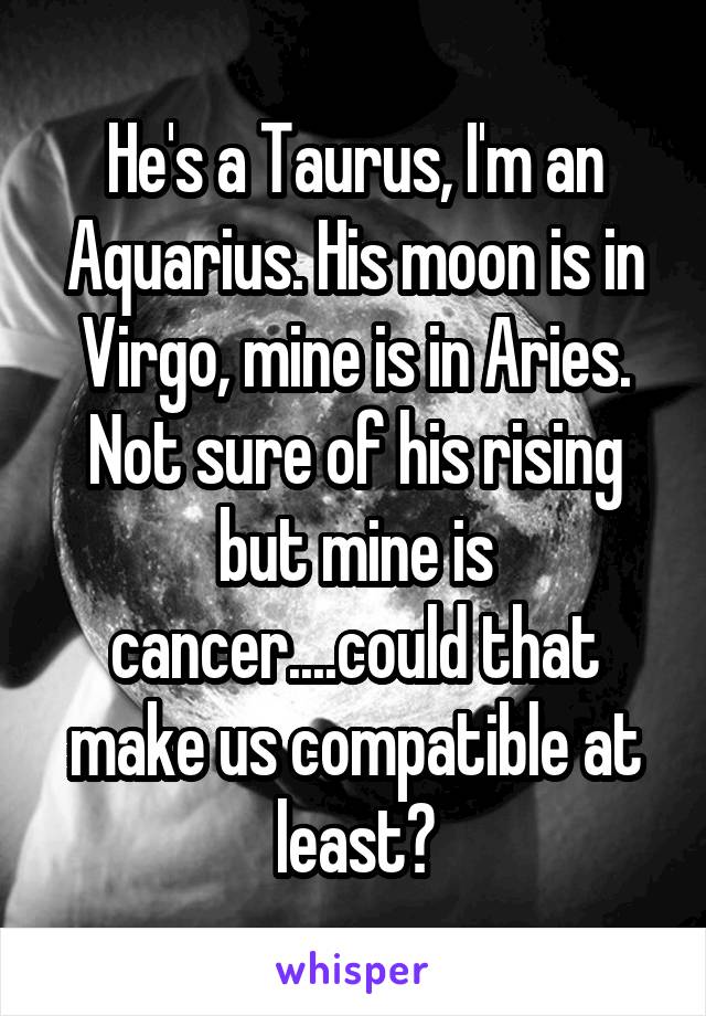 He's a Taurus, I'm an Aquarius. His moon is in Virgo, mine is in Aries. Not sure of his rising but mine is cancer....could that make us compatible at least?