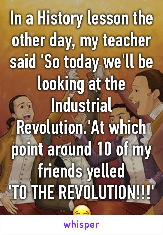 In a History lesson the other day, my teacher said 'So today we'll be looking at the Industrial Revolution.'At which point around 10 of my friends yelled
'TO THE REVOLUTION!!!'
😂