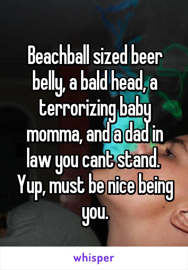 Beachball sized beer belly, a bald head, a terrorizing baby momma, and a dad in law you cant stand.  Yup, must be nice being you.