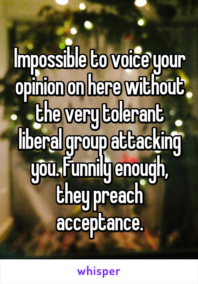 Impossible to voice your opinion on here without the very tolerant liberal group attacking you. Funnily enough, they preach acceptance.