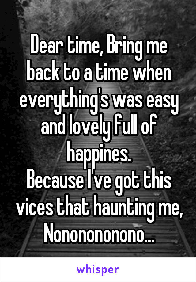 Dear time, Bring me back to a time when everything's was easy and lovely full of happines.
Because I've got this vices that haunting me,
Nononononono...