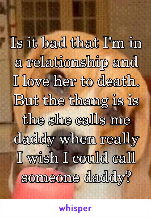 Is it bad that I'm in a relationship and I love her to death. But the thang is is the she calls me daddy when really I wish I could call someone daddy?