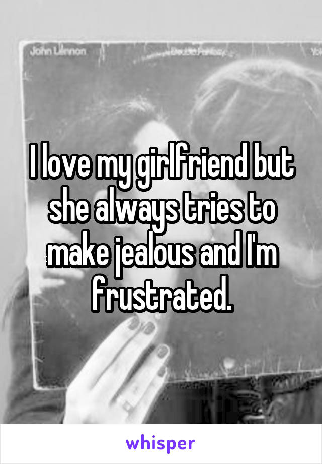 I love my girlfriend but she always tries to make jealous and I'm frustrated.