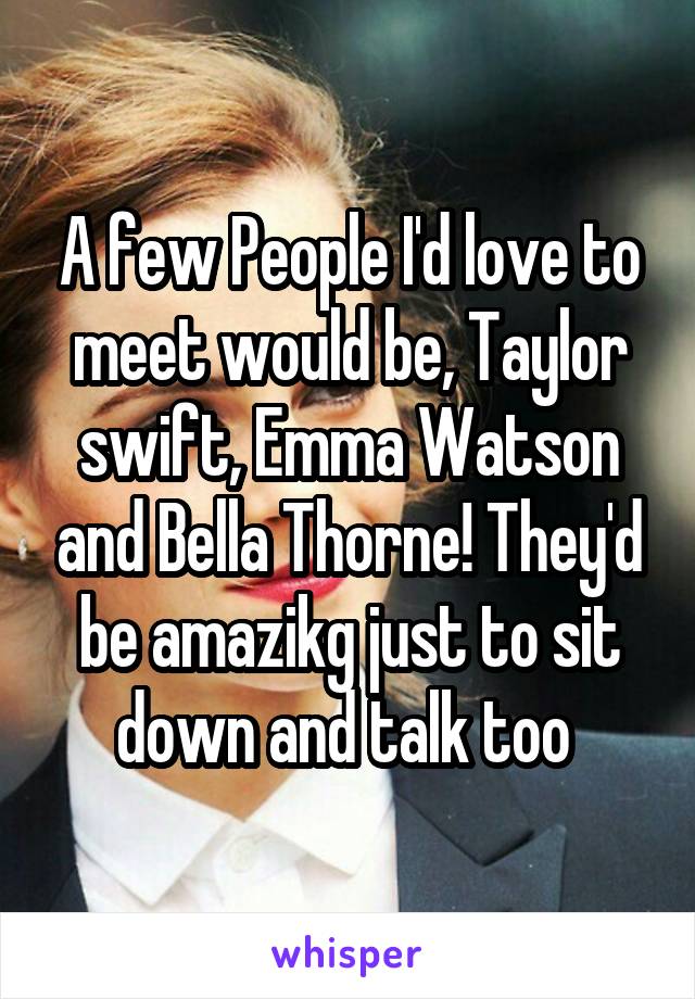 A few People I'd love to meet would be, Taylor swift, Emma Watson and Bella Thorne! They'd be amazikg just to sit down and talk too 