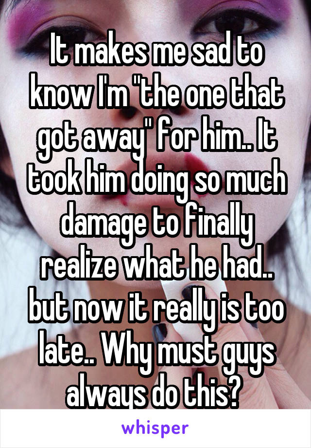 It makes me sad to know I'm "the one that got away" for him.. It took him doing so much damage to finally realize what he had.. but now it really is too late.. Why must guys always do this? 